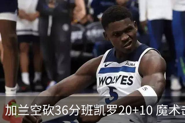 加兰空砍36分班凯罗20+10 魔术击败骑士2连胜