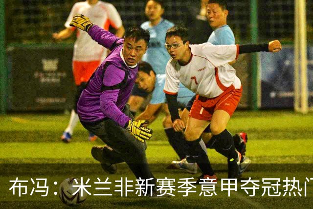 布冯：米兰非新赛季意甲夺冠热门 国米尤文已领先